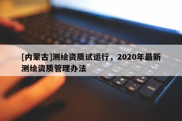 [內(nèi)蒙古]測繪資質(zhì)試運(yùn)行，2020年最新測繪資質(zhì)管理辦法