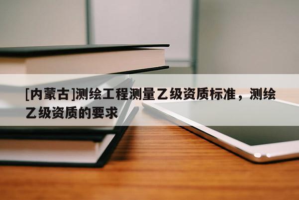 [內(nèi)蒙古]測繪工程測量乙級資質(zhì)標準，測繪乙級資質(zhì)的要求