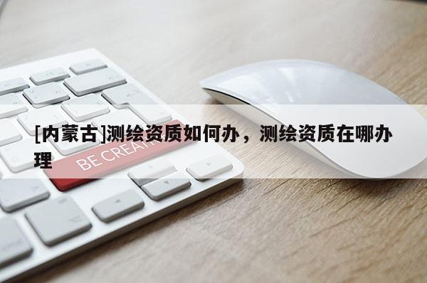 [內(nèi)蒙古]測(cè)繪資質(zhì)如何辦，測(cè)繪資質(zhì)在哪辦理