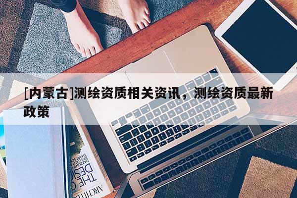 [內(nèi)蒙古]測繪資質(zhì)相關資訊，測繪資質(zhì)最新政策