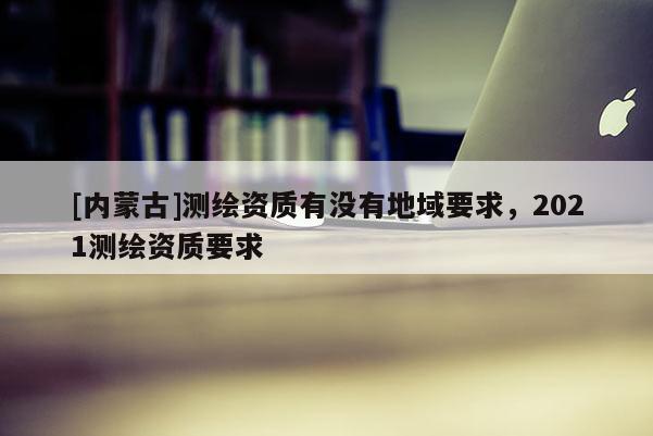 [內(nèi)蒙古]測繪資質(zhì)有沒有地域要求，2021測繪資質(zhì)要求