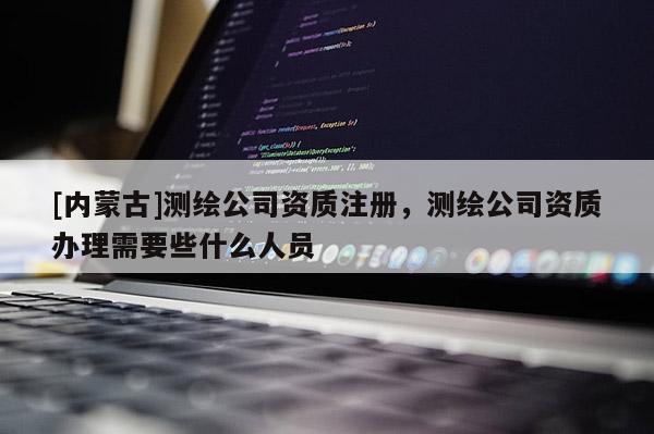 [內(nèi)蒙古]測繪公司資質(zhì)注冊，測繪公司資質(zhì)辦理需要些什么人員