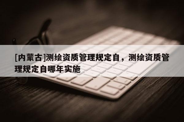 [內(nèi)蒙古]測(cè)繪資質(zhì)管理規(guī)定自，測(cè)繪資質(zhì)管理規(guī)定自哪年實(shí)施
