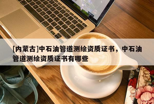 [內(nèi)蒙古]中石油管道測繪資質(zhì)證書，中石油管道測繪資質(zhì)證書有哪些