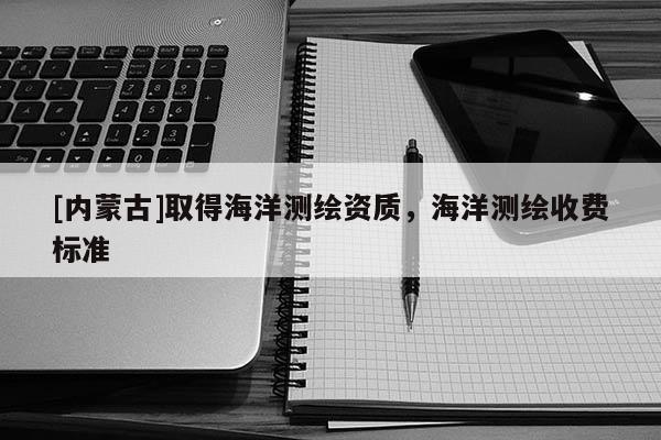 [內(nèi)蒙古]取得海洋測(cè)繪資質(zhì)，海洋測(cè)繪收費(fèi)標(biāo)準(zhǔn)