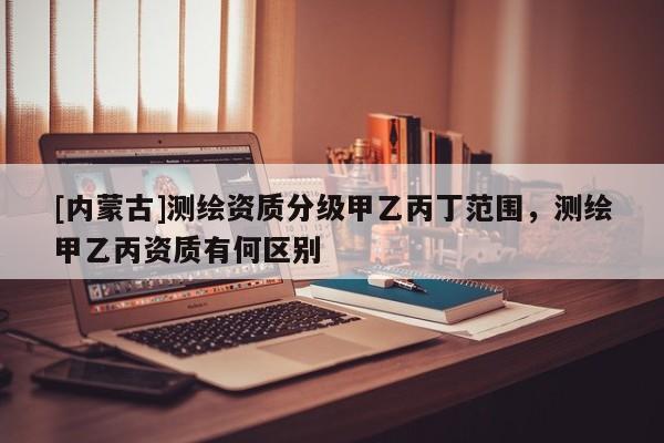 [內(nèi)蒙古]測(cè)繪資質(zhì)分級(jí)甲乙丙丁范圍，測(cè)繪甲乙丙資質(zhì)有何區(qū)別