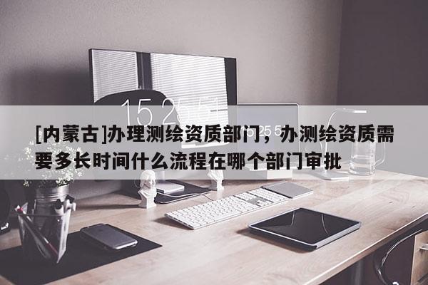 [內(nèi)蒙古]辦理測繪資質(zhì)部門，辦測繪資質(zhì)需要多長時間什么流程在哪個部門審批