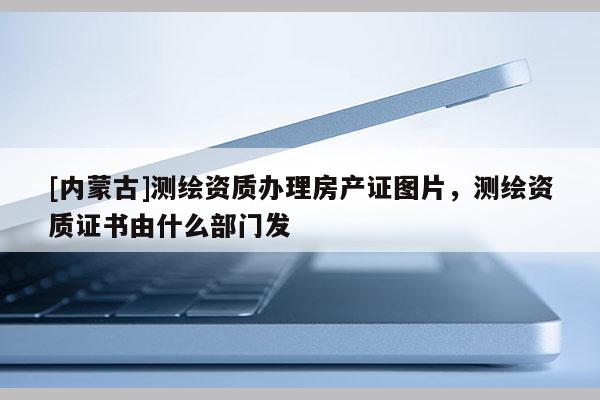 [內(nèi)蒙古]測繪資質(zhì)辦理房產(chǎn)證圖片，測繪資質(zhì)證書由什么部門發(fā)