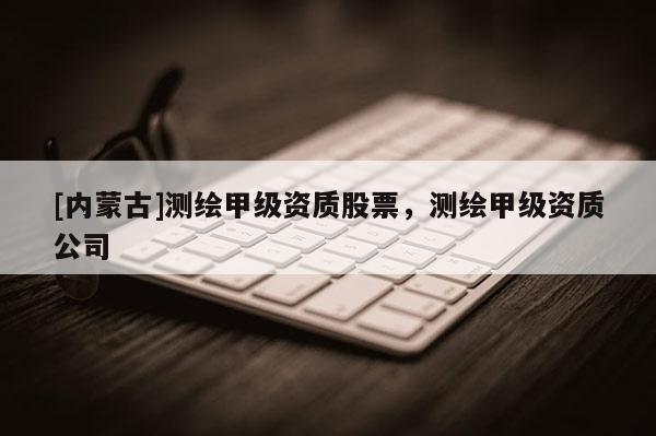 [內(nèi)蒙古]測(cè)繪甲級(jí)資質(zhì)股票，測(cè)繪甲級(jí)資質(zhì)公司