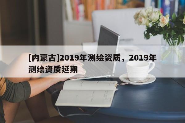 [內(nèi)蒙古]2019年測繪資質(zhì)，2019年測繪資質(zhì)延期