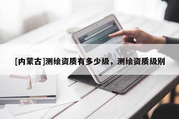 [內(nèi)蒙古]測(cè)繪資質(zhì)有多少級(jí)，測(cè)繪資質(zhì)級(jí)別