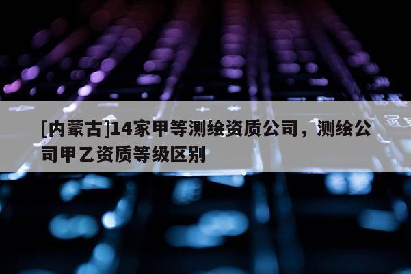 [內(nèi)蒙古]14家甲等測繪資質(zhì)公司，測繪公司甲乙資質(zhì)等級區(qū)別