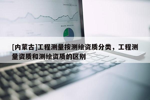 [內(nèi)蒙古]工程測量按測繪資質(zhì)分類，工程測量資質(zhì)和測繪資質(zhì)的區(qū)別