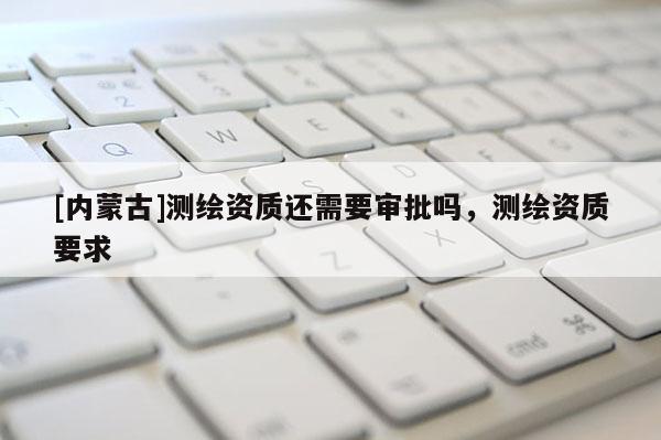 [內蒙古]測繪資質還需要審批嗎，測繪資質要求