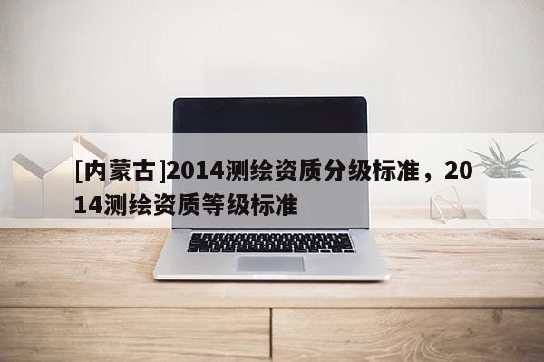 [內(nèi)蒙古]2014測繪資質(zhì)分級(jí)標(biāo)準(zhǔn)，2014測繪資質(zhì)等級(jí)標(biāo)準(zhǔn)