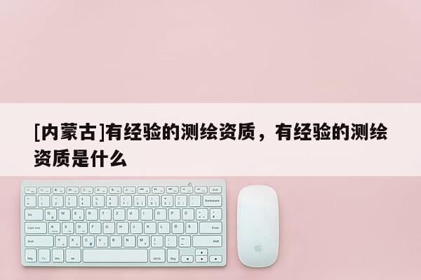 [內(nèi)蒙古]有經(jīng)驗的測繪資質(zhì)，有經(jīng)驗的測繪資質(zhì)是什么