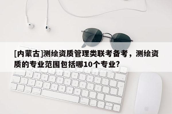 [內(nèi)蒙古]測繪資質(zhì)管理類聯(lián)考備考，測繪資質(zhì)的專業(yè)范圍包括哪10個專業(yè)?