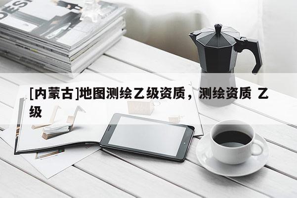 [內(nèi)蒙古]地圖測繪乙級(jí)資質(zhì)，測繪資質(zhì) 乙級(jí)