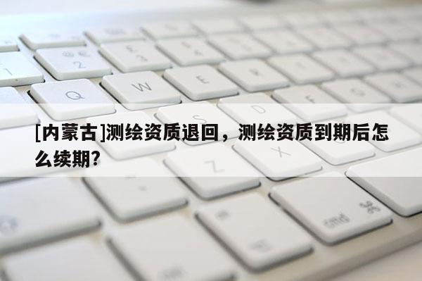 [內(nèi)蒙古]測繪資質(zhì)退回，測繪資質(zhì)到期后怎么續(xù)期?