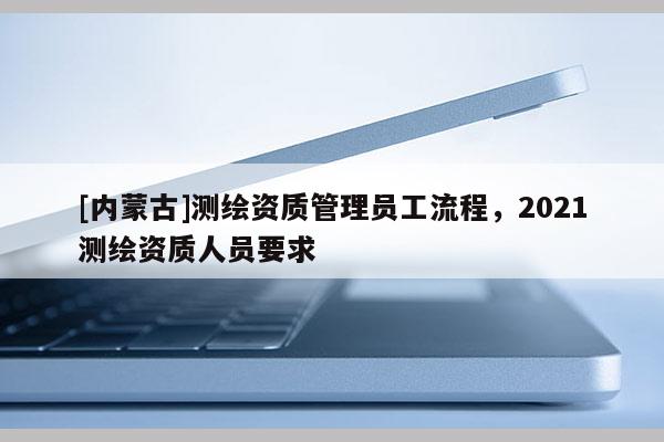 [內(nèi)蒙古]測(cè)繪資質(zhì)管理員工流程，2021測(cè)繪資質(zhì)人員要求