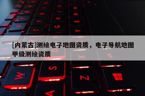 [內(nèi)蒙古]測(cè)繪電子地圖資質(zhì)，電子導(dǎo)航地圖甲級(jí)測(cè)繪資質(zhì)