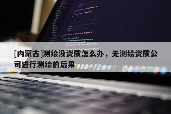 [內(nèi)蒙古]測(cè)繪沒資質(zhì)怎么辦，無(wú)測(cè)繪資質(zhì)公司進(jìn)行測(cè)繪的后果
