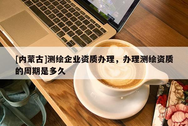 [內(nèi)蒙古]測繪企業(yè)資質(zhì)辦理，辦理測繪資質(zhì)的周期是多久