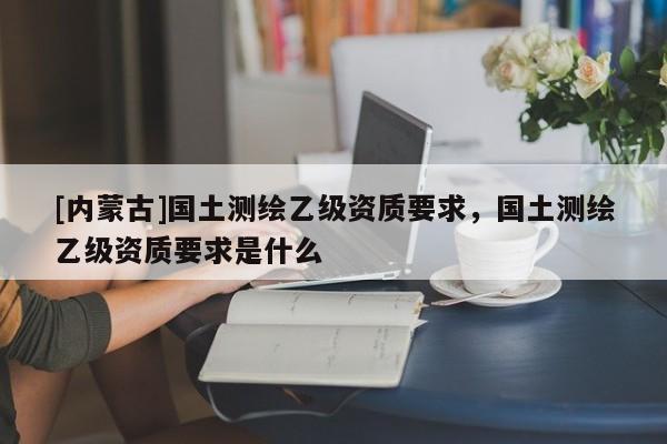 [內(nèi)蒙古]國(guó)土測(cè)繪乙級(jí)資質(zhì)要求，國(guó)土測(cè)繪乙級(jí)資質(zhì)要求是什么