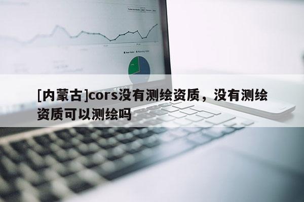 [內(nèi)蒙古]cors沒有測(cè)繪資質(zhì)，沒有測(cè)繪資質(zhì)可以測(cè)繪嗎