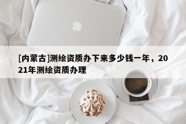 [內(nèi)蒙古]測(cè)繪資質(zhì)辦下來(lái)多少錢(qián)一年，2021年測(cè)繪資質(zhì)辦理