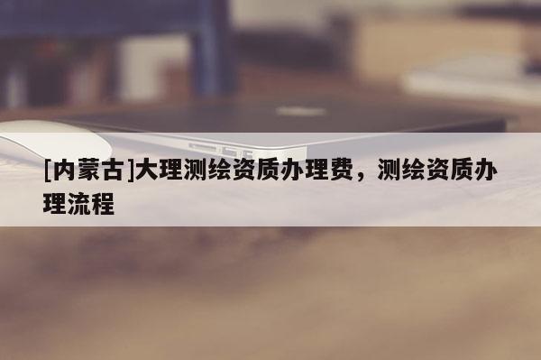 [內(nèi)蒙古]大理測繪資質(zhì)辦理費，測繪資質(zhì)辦理流程