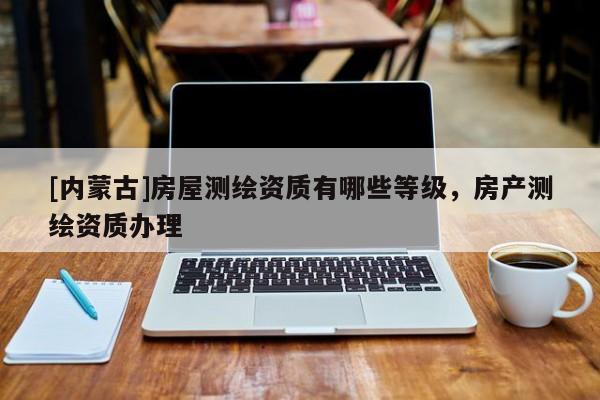 [內(nèi)蒙古]房屋測繪資質(zhì)有哪些等級，房產(chǎn)測繪資質(zhì)辦理