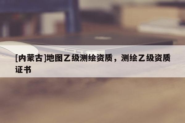 [內(nèi)蒙古]地圖乙級測繪資質(zhì)，測繪乙級資質(zhì)證書