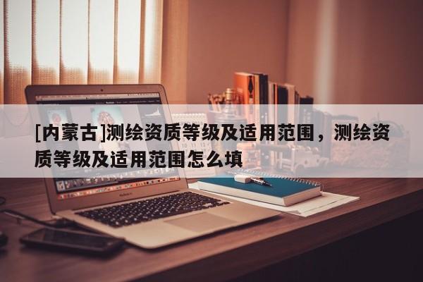 [內(nèi)蒙古]測繪資質(zhì)等級及適用范圍，測繪資質(zhì)等級及適用范圍怎么填