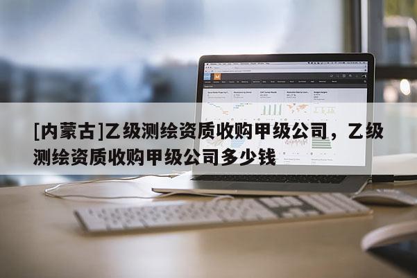 [內(nèi)蒙古]乙級測繪資質(zhì)收購甲級公司，乙級測繪資質(zhì)收購甲級公司多少錢