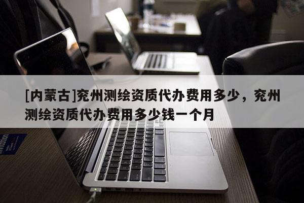 [內蒙古]兗州測繪資質代辦費用多少，兗州測繪資質代辦費用多少錢一個月