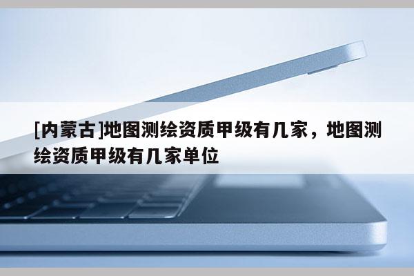 [內(nèi)蒙古]地圖測繪資質(zhì)甲級有幾家，地圖測繪資質(zhì)甲級有幾家單位