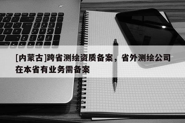 [內(nèi)蒙古]跨省測(cè)繪資質(zhì)備案，省外測(cè)繪公司在本省有業(yè)務(wù)需備案