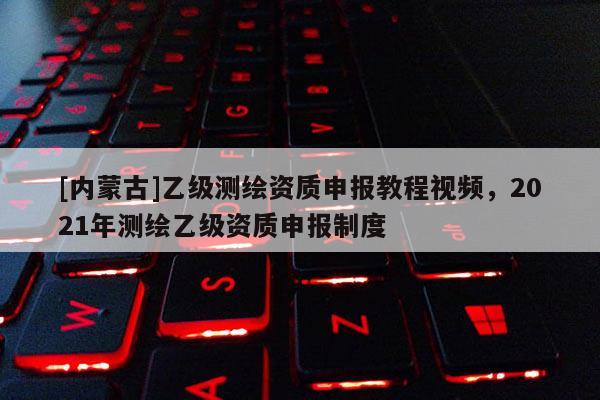 [內(nèi)蒙古]乙級(jí)測(cè)繪資質(zhì)申報(bào)教程視頻，2021年測(cè)繪乙級(jí)資質(zhì)申報(bào)制度