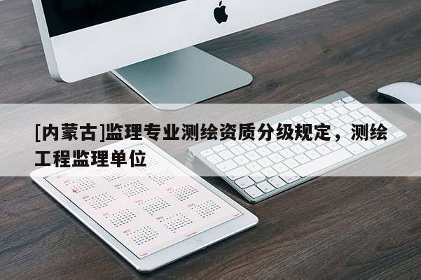 [內(nèi)蒙古]監(jiān)理專業(yè)測繪資質(zhì)分級規(guī)定，測繪工程監(jiān)理單位