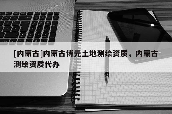 [內(nèi)蒙古]內(nèi)蒙古博元土地測繪資質(zhì)，內(nèi)蒙古測繪資質(zhì)代辦
