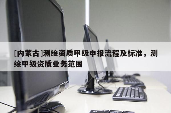[內(nèi)蒙古]測繪資質(zhì)甲級(jí)申報(bào)流程及標(biāo)準(zhǔn)，測繪甲級(jí)資質(zhì)業(yè)務(wù)范圍