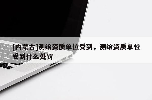 [內(nèi)蒙古]測(cè)繪資質(zhì)單位受到，測(cè)繪資質(zhì)單位受到什么處罰