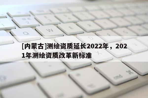 [內(nèi)蒙古]測繪資質(zhì)延長2022年，2021年測繪資質(zhì)改革新標(biāo)準(zhǔn)