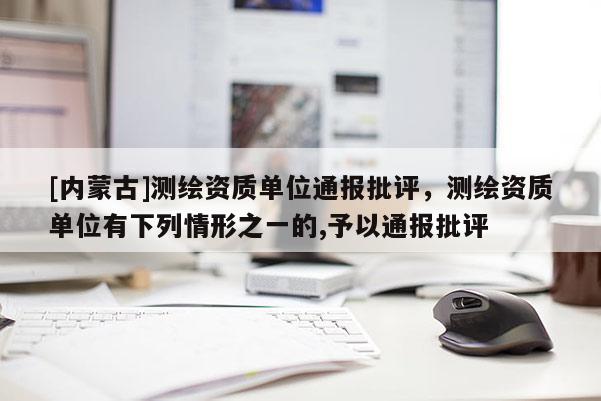 [內蒙古]測繪資質單位通報批評，測繪資質單位有下列情形之一的,予以通報批評