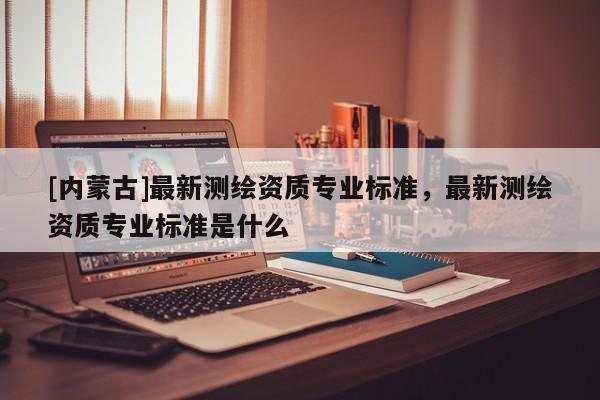 [內(nèi)蒙古]最新測(cè)繪資質(zhì)專業(yè)標(biāo)準(zhǔn)，最新測(cè)繪資質(zhì)專業(yè)標(biāo)準(zhǔn)是什么