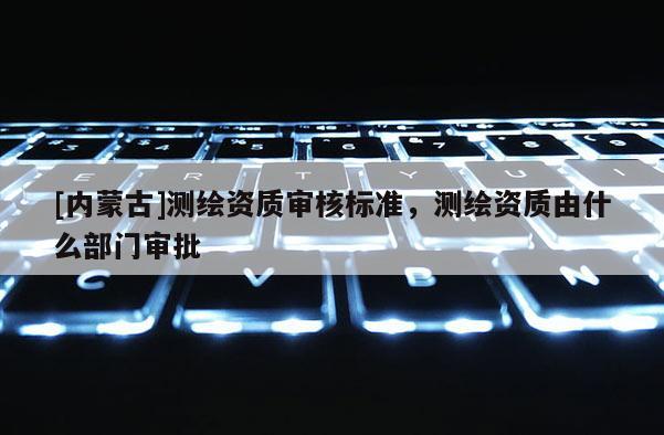[內(nèi)蒙古]測(cè)繪資質(zhì)審核標(biāo)準(zhǔn)，測(cè)繪資質(zhì)由什么部門(mén)審批