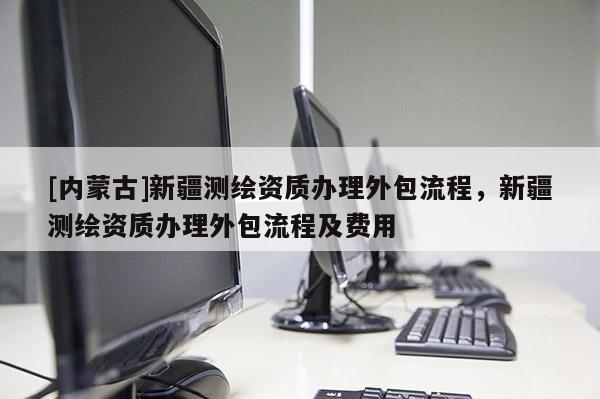 [內(nèi)蒙古]新疆測(cè)繪資質(zhì)辦理外包流程，新疆測(cè)繪資質(zhì)辦理外包流程及費(fèi)用
