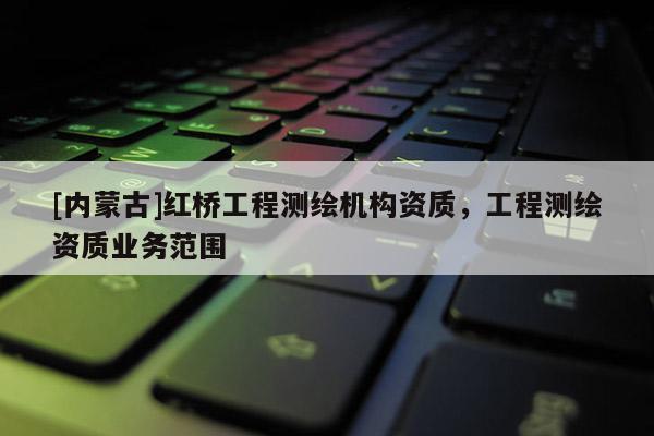 [內(nèi)蒙古]紅橋工程測(cè)繪機(jī)構(gòu)資質(zhì)，工程測(cè)繪資質(zhì)業(yè)務(wù)范圍