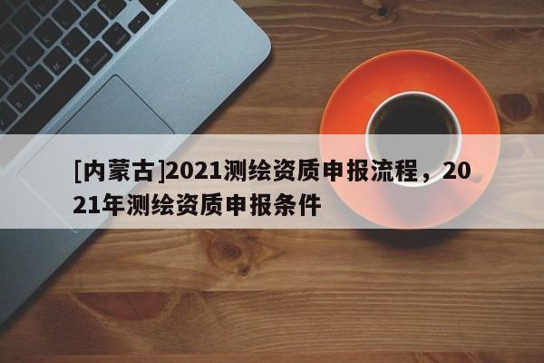 [內(nèi)蒙古]2021測繪資質(zhì)申報(bào)流程，2021年測繪資質(zhì)申報(bào)條件